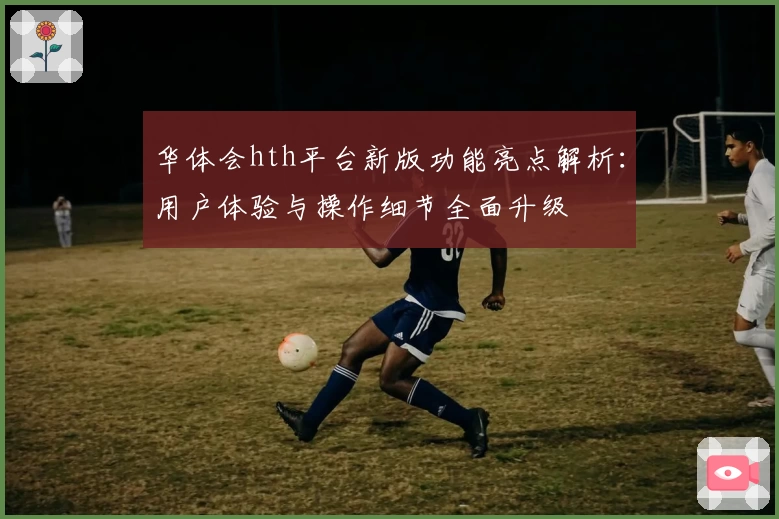 华体会hth平台新版功能亮点解析：用户体验与操作细节全面升级