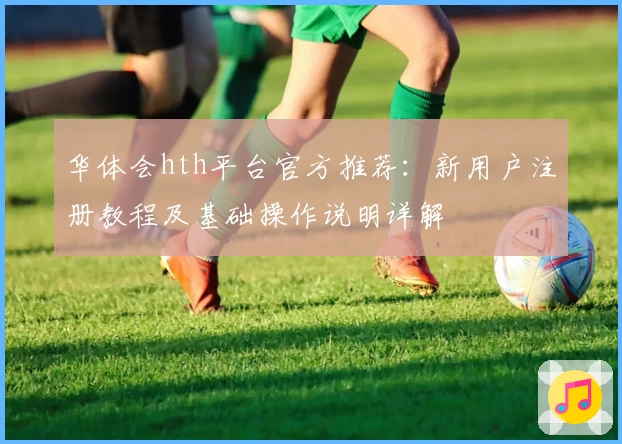 华体会hth平台官方推荐：新用户注册教程及基础操作说明详解