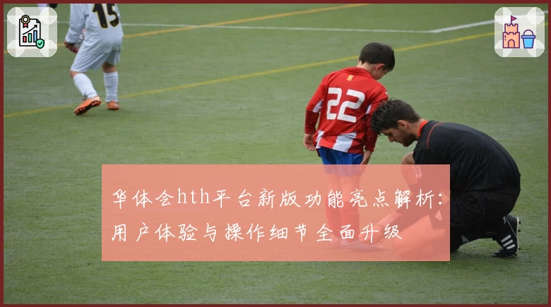 华体会hth平台新版功能亮点解析：用户体验与操作细节全面升级