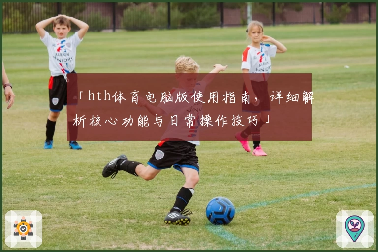 「hth体育电脑版使用指南，详细解析核心功能与日常操作技巧」